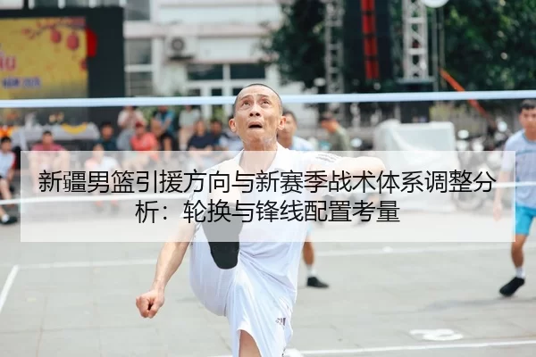 新疆男篮引援方向与新赛季战术体系调整分析：轮换与锋线配置考量